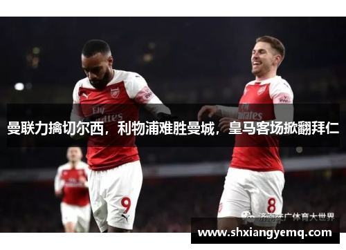 曼联力擒切尔西，利物浦难胜曼城，皇马客场掀翻拜仁
