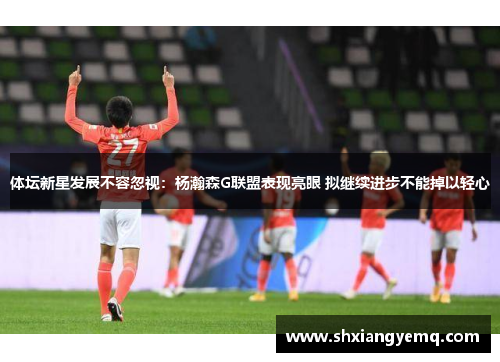 体坛新星发展不容忽视：杨瀚森G联盟表现亮眼 拟继续进步不能掉以轻心